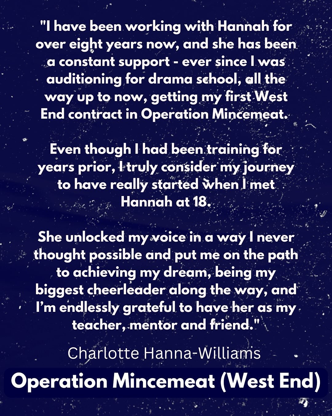 TESTIMONIAL: Charlotte Hanna-Williams (Operation Mincemeat - West End)

&ldquo;I have been working with Hannah for over eight years now, and she has been a constant support - ever since I was auditioning for drama school, all the way up to now, getti