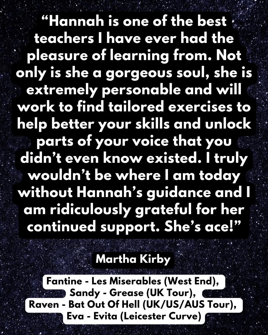 TESTIMONIAL: Martha Kirby

Fantine - Les Miserables (West End), Sandy - Eva Peron - Evita (Leicester Curve), Sandy - Grease (UK Tour), Raven - Bat Out Of Hell (UK/US/AUS Tour) &amp; Rags (Park Theatre)

&ldquo;Hannah is one of the best teachers I hav
