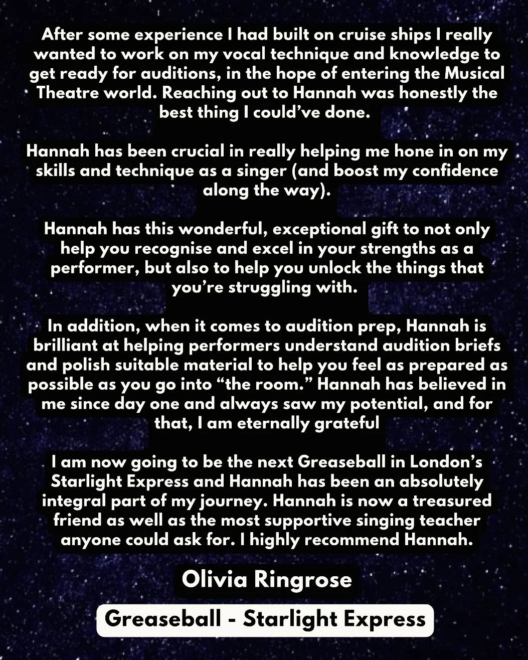 TESTIMONIAL: Olivia Ringrose - Greaseball:  Starlight Express (West End)  &ldquo;After some experience I had built on cruise ships I really wanted to work on my vocal technique and knowledge to get ready for auditions, in the hope of entering the Mus