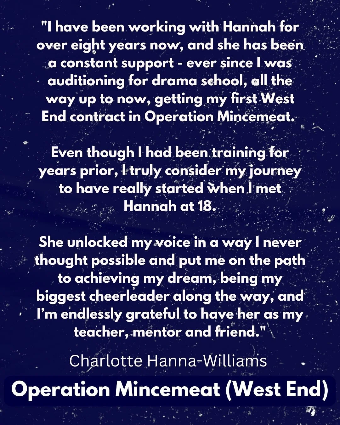 TESTIMONIAL: Charlotte Hanna-Williams (Operation Mincemeat - West End)

&ldquo;I have been working with Hannah for over eight years now, and she has been a constant support - ever since I was auditioning for drama school, all the way up to now, getti
