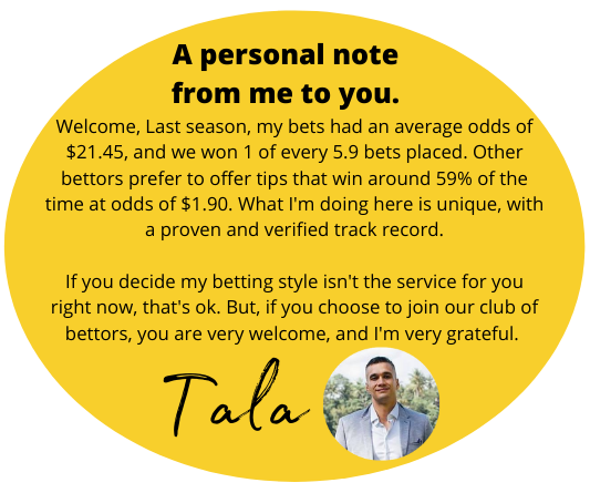 A personal note from me to you. Welcome, Last season, my bets had an average odds of $21.45, and we won 1 of every 5.9 bets placed. Other bettors prefer to offer tips that win around 59% of the time at odds of $1.90. What I'm doing here is unique, w…