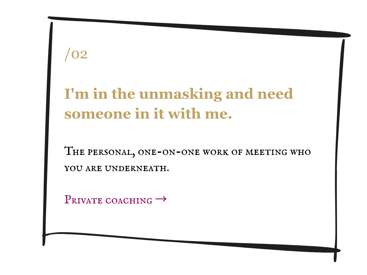 I'm in the unmasking and need someone in it with me. The personal, one-on-one work of meeting who you are underneath. Private coaching.