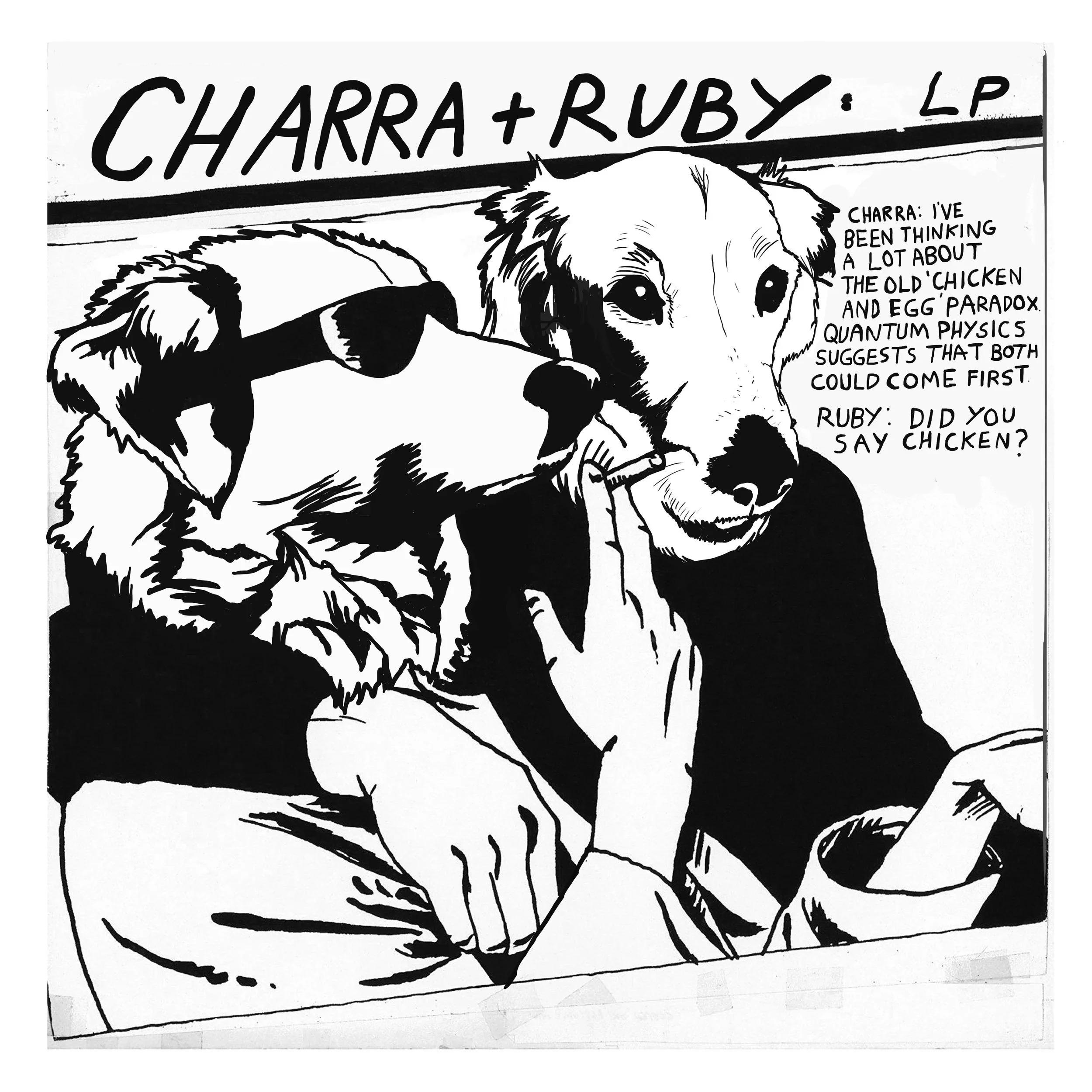 Black and white illustration of a dog with a speech bubble that reads, 'Charra: I've been thinking a lot about the old chicken and egg paradox. Quantum physics suggests that both could come first.' The background features text reading, 'Charra + Ruby: LP'.