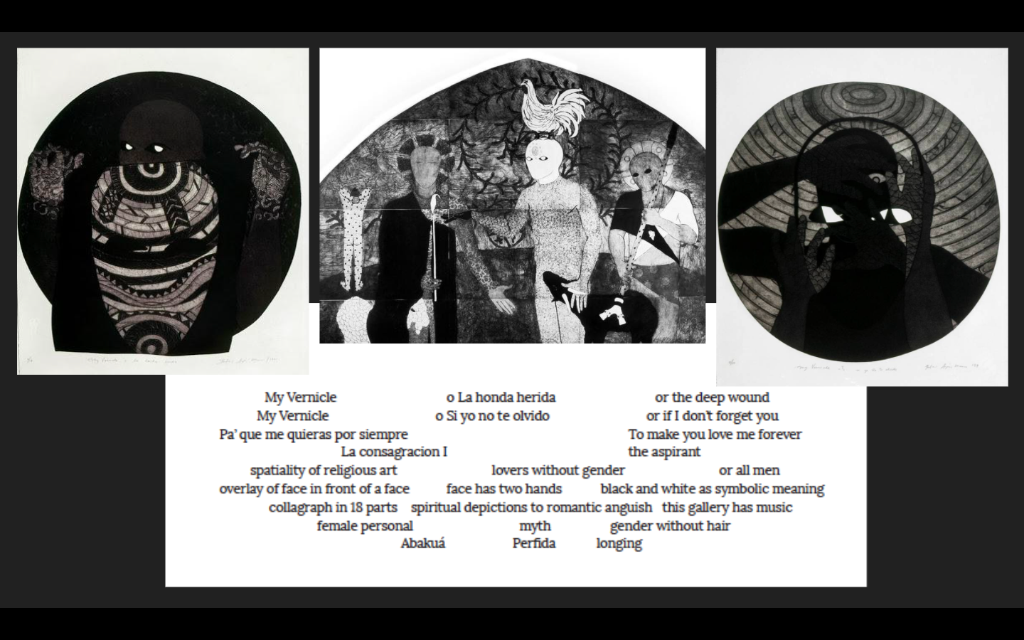  SOURCES: Belkis Ayon,   My Vernicle o si yo no te olvido  (My Vernicle or if I don’t forget you) , 1998;   My Vernicle o la honda herida  (My Vernicle or the wounded wave) , 1998;   La Consagracion I  , 1991. Collography on paper. Collection Estate 