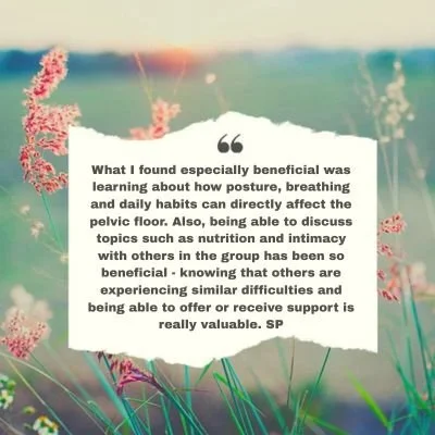 Learning about how posture, breathing and daily habits can directly affect the pelvic floor and able to discuss topics such as nutrition and intimacy with others in the group has been so beneficial