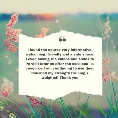 I found the course very informative, welcoming, friendly and a safe space. Loved having the videos and slides to re-visit later on after the sessions - a resource I am continuing to use (just finiished my strength training + weights!) Thank you