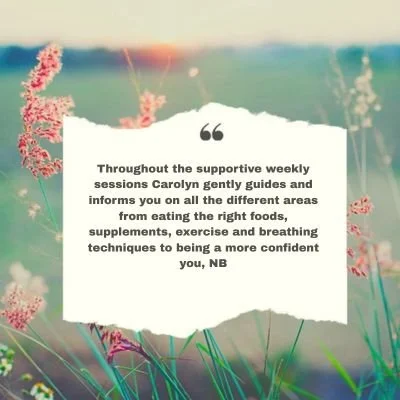 Throughout the supportive weekly sessions Carolyn gently guides and informs you on all the different areas from eating the right foods, supplements, exercise and breathing techniques to being more confident in you. NB
