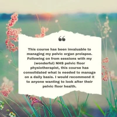 This course has been invaluable to managing my pelvic organ prolapse and has what is needed to manage on a daily basis. I would recommend it to anyone wanting to look after their pelvic floor health.