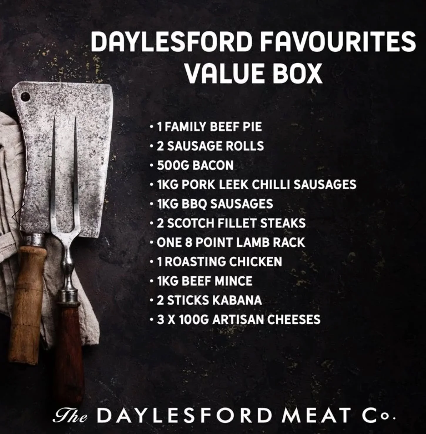 Start the year right with a Daylesford Favourites Box. 

It's packed with delicious items from our region, and right now you can save $50! 

The box includes: 

⁃ 1 Family Beef Pie
⁃ 2 Beef Sausage Rolls
⁃ 500g Bacon
⁃ 1kg Pork Leek Chilli Sausages
⁃