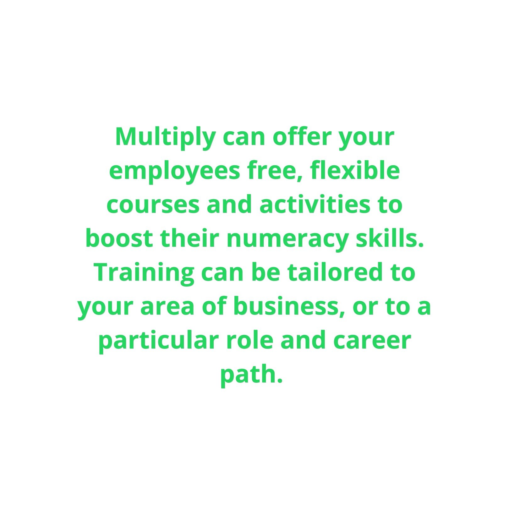  Multiply can offer your employees free, flexible courses and activities to boost their numeracy skills. Training can be tailored to your area of business, or to a particular role and career path. 