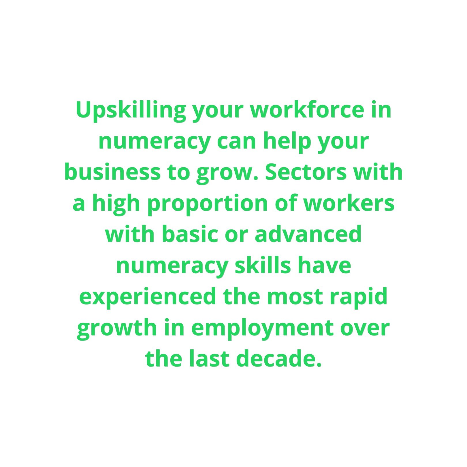  Upskilling your workforce in numeracy can help your business to grow. Sectors with a high proportion of workers with basic or advanced numeracy skills have experienced the most rapid growth in employment over the last decade. 