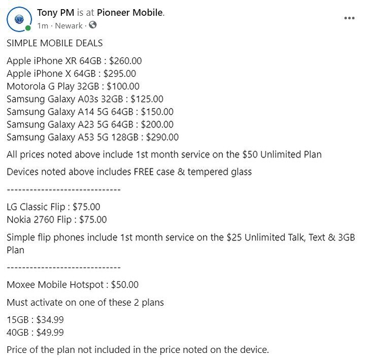 SIMPLE MOBILE DEALS

Apple iPhone XR 64GB : $260.00
Apple iPhone X 64GB : $295.00
Motorola G Play 32GB : $100.00
Samsung Galaxy A03s 32GB : $125.00
Samsung Galaxy A14 5G 64GB : $150.00
Samsung Galaxy A23 5G 64GB : $200.00
Samsung Galaxy A53 5G 128GB 