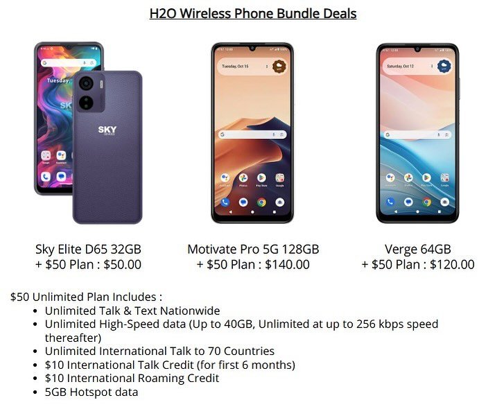 H2O Wireless Phone Bundle Deals

Sky Elite D65 32GB
�+ $50 Plan : $50.00

Motivate Pro 5G 128GB
�+ $50 Plan : $140.00

Verge 64GB
�+ $50 Plan : $120.00

$50 Unlimited Plan Includes:
- Unlimited Talk &amp; Text Nationwide
- Unlimited High-Speed data (