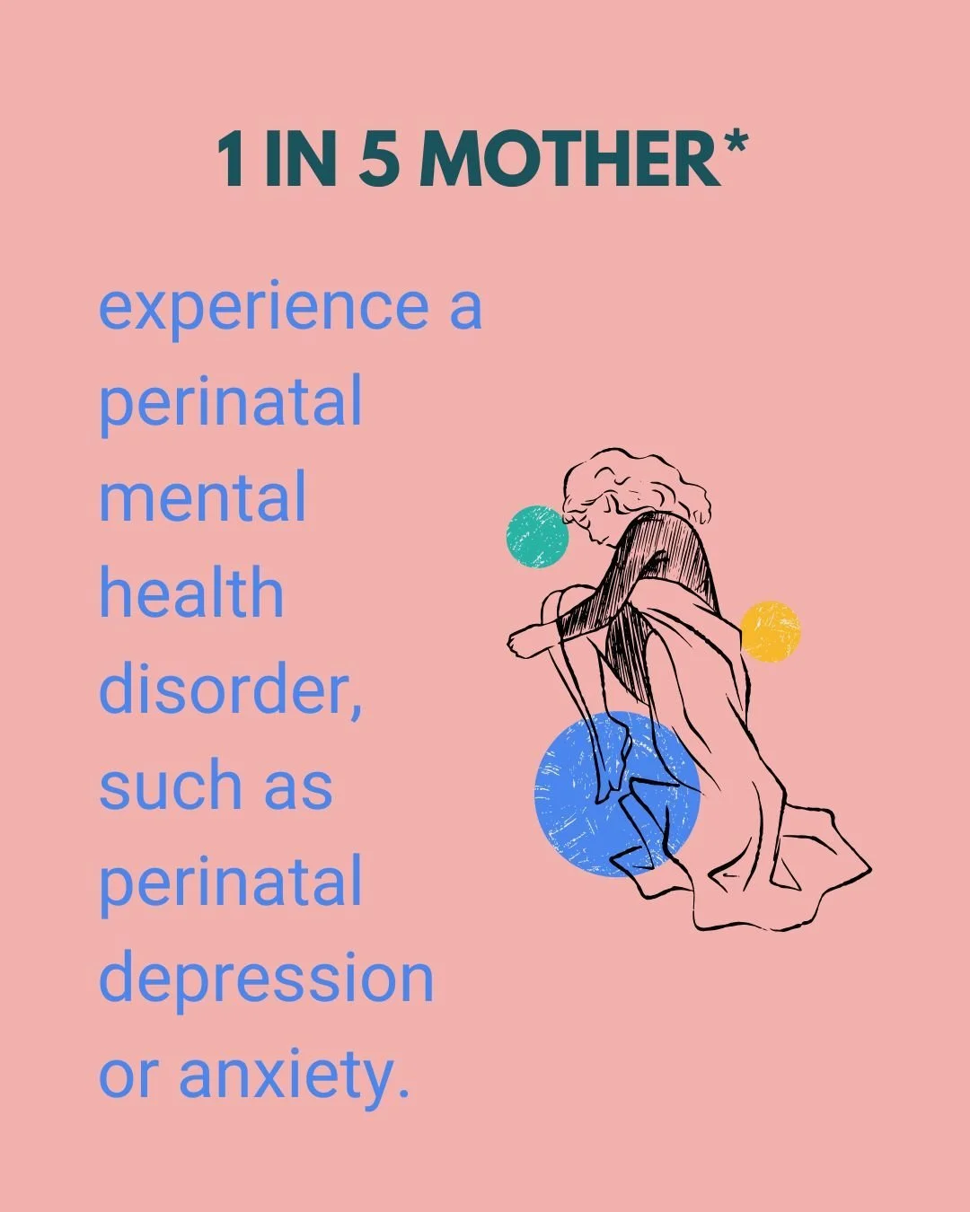 1 in 5 mother* experience a perinatal mental health disorder, such as perinatal depression or anxiety.

The good news is that perinatal mental health disorders are temporary and treatable, and research shows that joining a support group and building 