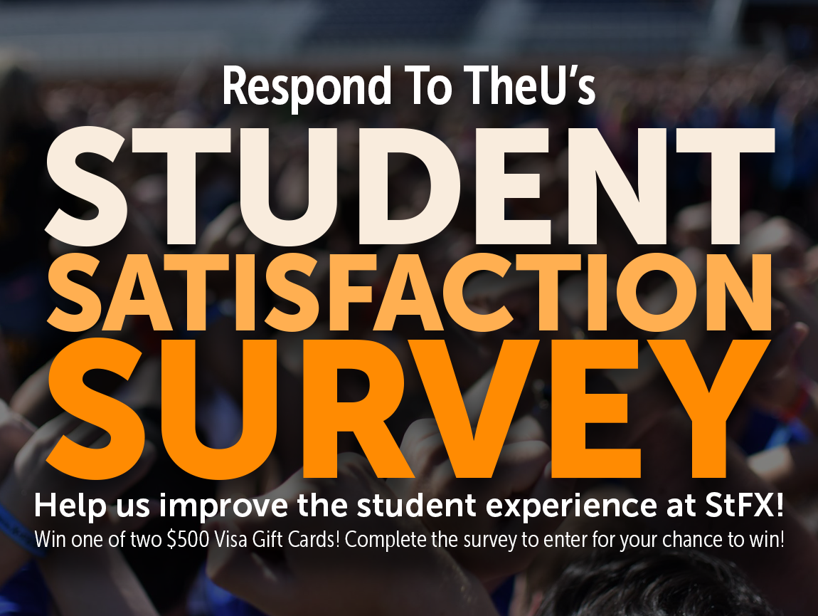 Respond to TheU's Student Satisfaction Survey! Help us improve the student experience at StFX! Win one of two $500 Visa Gift Cards! Complete the survey to enter for your chance to win!