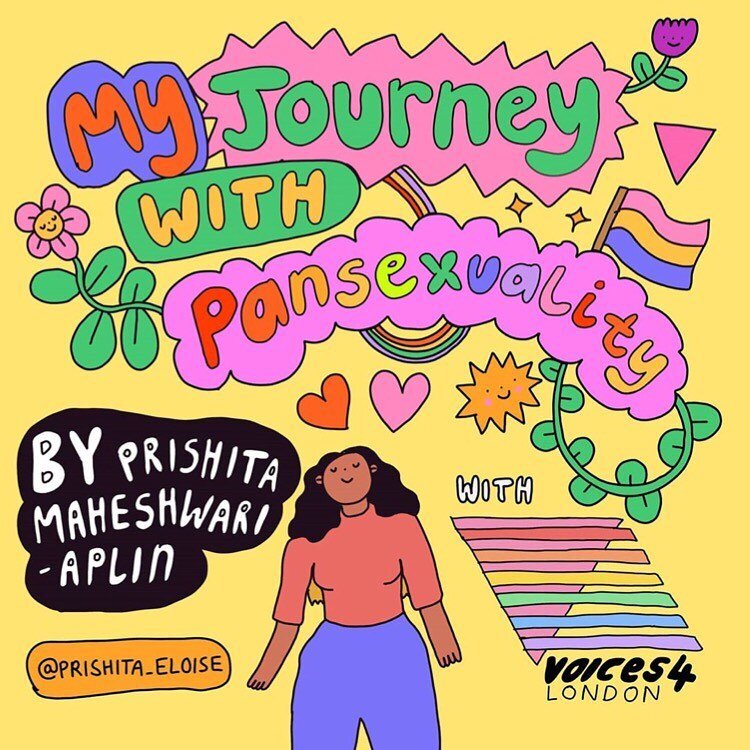 MY JOURNEY WITH PANSEXUALITY (Repost from @hellomynameiswednesday) Reposting this collab my pal @prishita_eloise and I made for @voices4ldn
 This piece is about Prish's experience with their sexuality &amp; it was an honour to be a part of this project 💖 if you like this piece follow prish for amazing writing and so much more goodness!!! HELLO BI AND PAN PPL U ARE VALID AND LOVED. 
.
[image descriptions. 1st image: a yellow background with illustrated text inside colourful bubbles that reads &lsquo;My Journey with Pansexuality&rsquo;. There are illustrated smiling flowers, leaves, hearts and rainbows surrounding it. White text underneath reads &lsquo;With&rsquo; and below that is the Voices4 London logo (Two rainbow triangles with Voices4 London written below). On the left of the image is white bubble text inside a black bubble that reads &lsquo;By Prishita Maheshwari-Aplin&lsquo;. Below that, inside an orange bubble black text reads &lsquo;@prishita_eloise&rsquo;. In the middle there