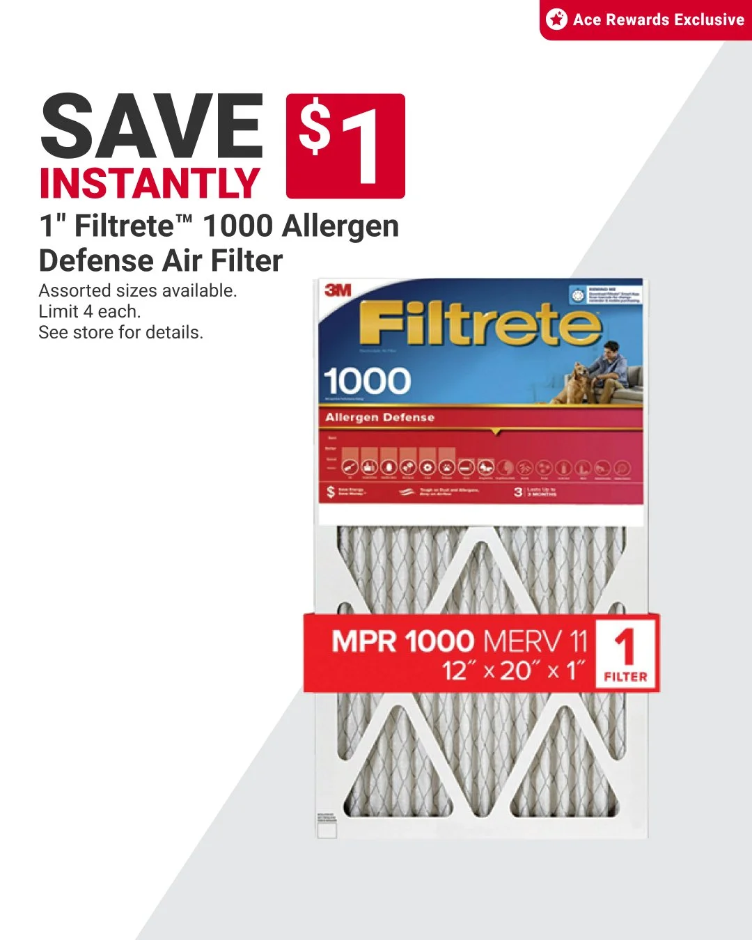 This deal on Filtrete&trade; allergen air filters for your home is a breath of fresh air. Ace Rewards members save $1 instantly! Limit 4 each. See our store for details. Offer valid through 10/31. Learn more at https://www.acehardware.com/local-ad?st