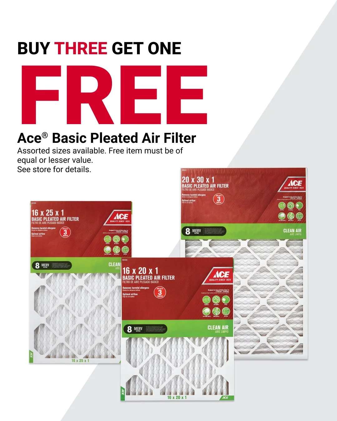 Breathe easy at home and block out dust with savings on air filters. Ace&reg; Basic Pleated Air Filters are Buy Three, Get One FREE! Assorted sizes are available. Offer valid 12/26&ndash;1/31. Learn more at https://www.acehardware.com/local-ad?store=