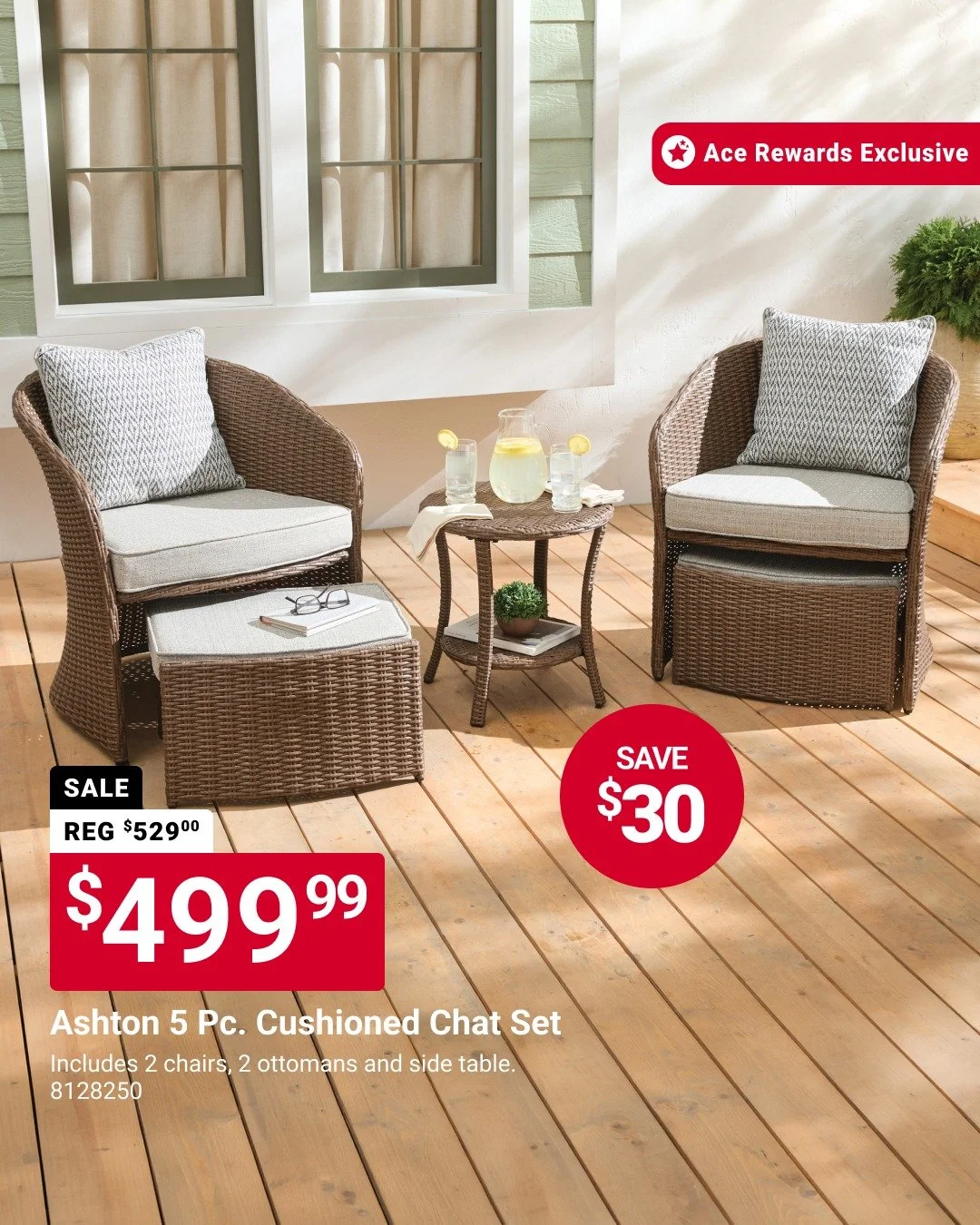 Ace Rewards members can save on outdoor comfort. Relax and refresh your space with the Ashton 5‑pc. cushioned chat set for $499.99 and save $30. With cozy seating and a side table included, it&rsquo;s an easy way to make your deck or patio ready for 