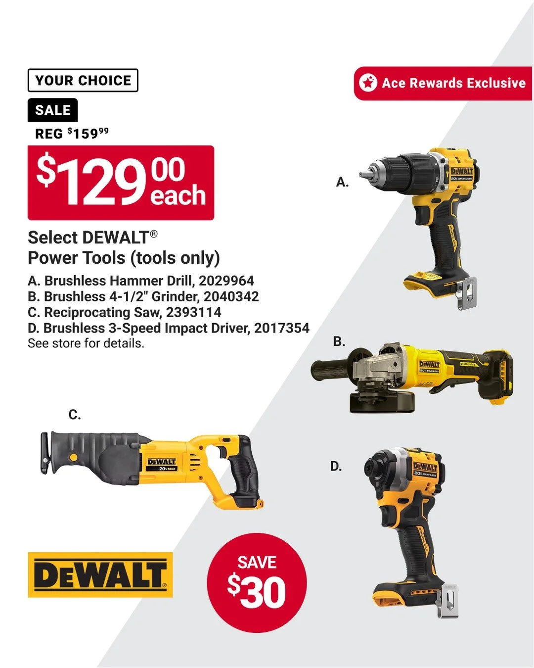 Ace Rewards members can save on dependable power tools. Choose select DEWALT&reg; power tools for $129 each and save $30. A solid opportunity to add the right tool for drilling, grinding, cutting, or fastening &mdash; without paying full price. Offer