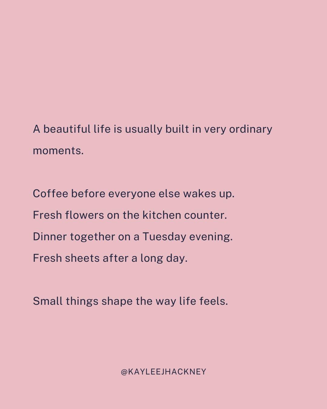 I think we sometimes expect beautiful lives to look dramatic or impressive.

But most of life is much quieter than that.

It&rsquo;s sipping a hot cup of coffee in your favorite mug before everyone else wakes up. 

It's smiling every time you walk pa