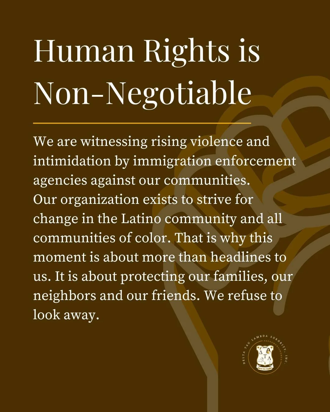 Delta Tau Lambda Sorority, Inc. is expressing profound concern regarding the rising violence, intimidation, and harm perpetrated by immigration enforcement agencies. We refuse to look away while our immigrant communities live in fear.

We stand in so