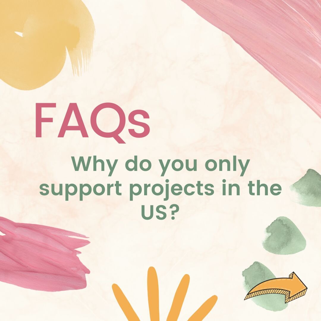 FAQ #2: Why do you only support projects in the US? 

ANSWER: For logistical purposes, we are currently only supporting projects in the US. We are based in the US, and as a young organization, we are still learning best practices on how to spread our