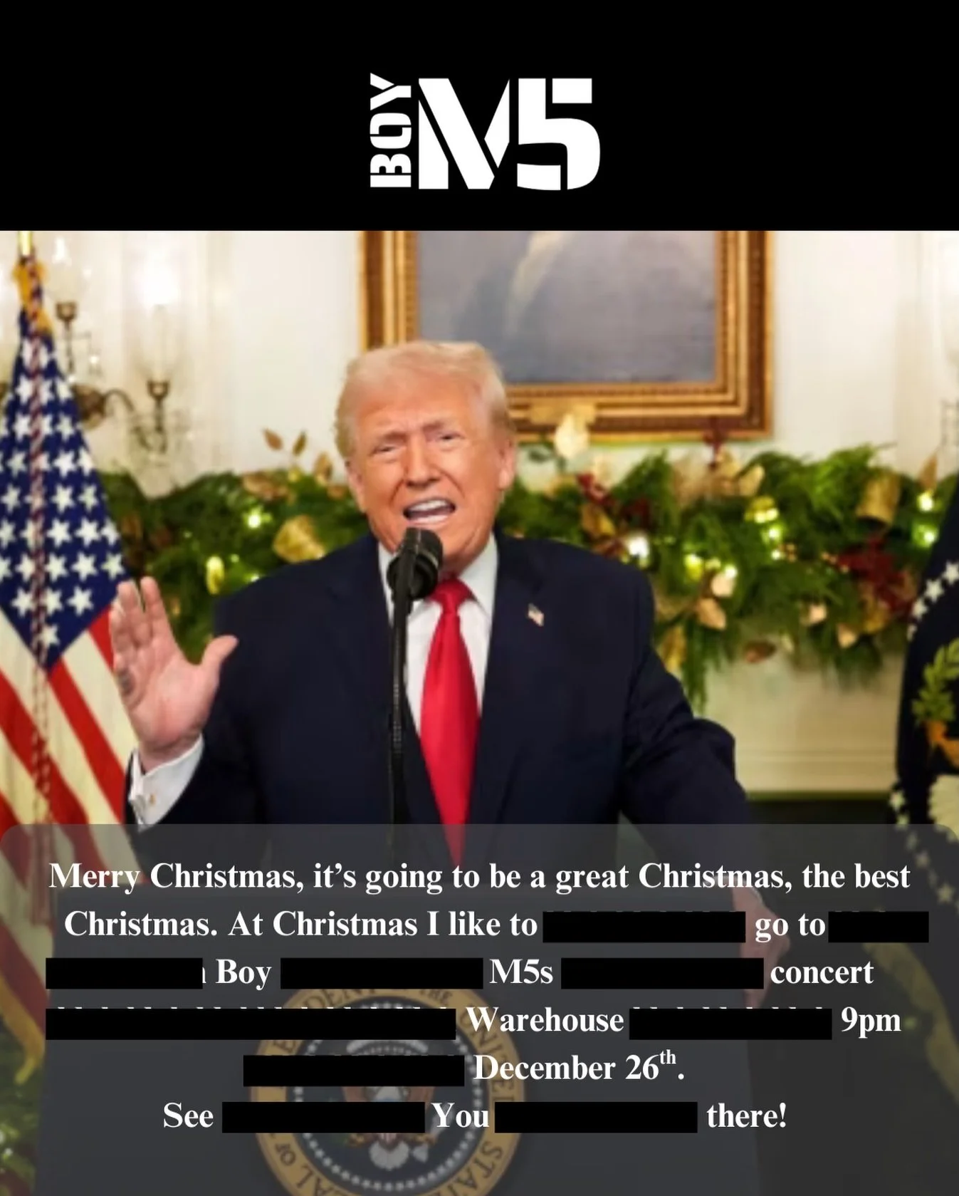 &ldquo;It&rsquo;s going to be a tremendous gig. Honestly, one of the greatest nights of music you&rsquo;ve ever seen. People are saying they&rsquo;ve never seen anything like it. December 26th. Boy M5. Huge.&rdquo; **
&mdash; Donald J. Trump

** This