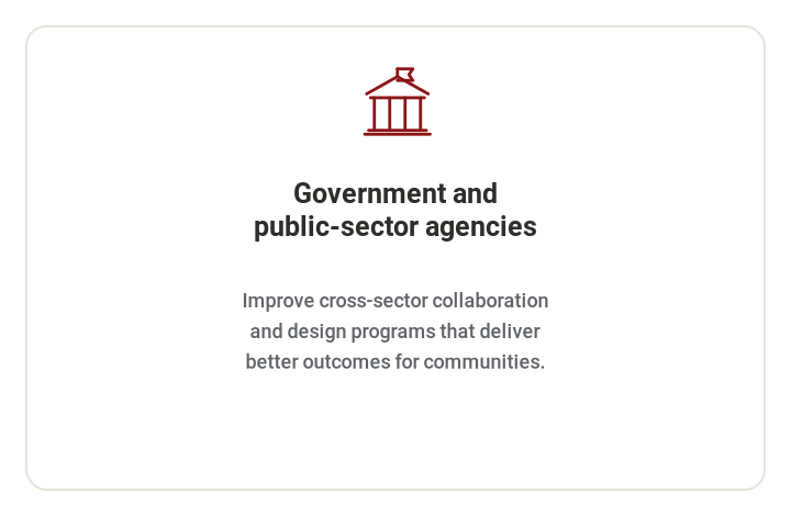 **Government and public-sector agencies**   Improve cross-sector collaboration and design programs that deliver better outcomes for communities.
