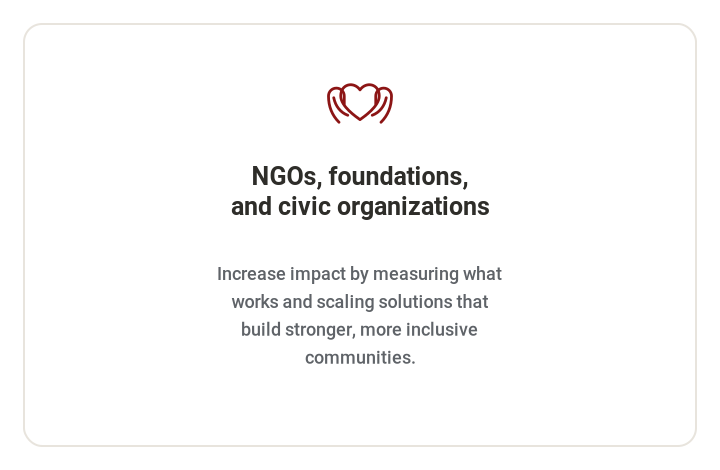 **NGOs, foundations, and civic organizations**   Increase impact by measuring what works and scaling solutions that build stronger, more inclusive communities.
