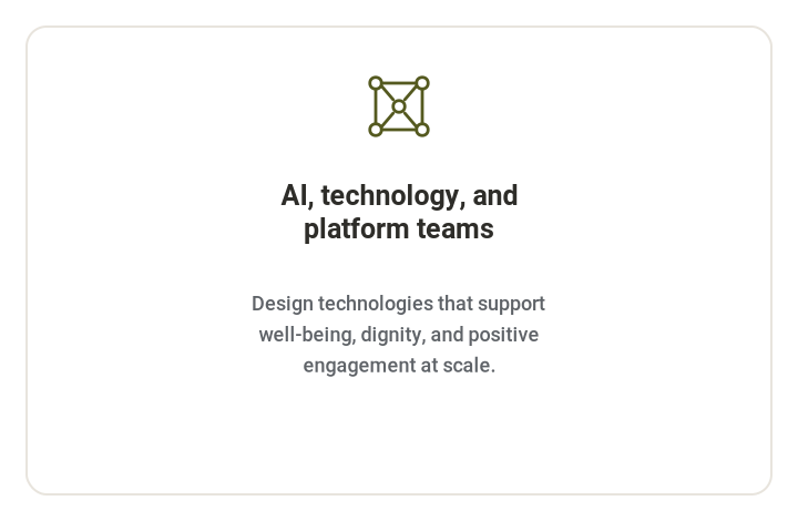 **AI, technology, and platform teams**   Design technologies that support well-being, dignity, and positive engagement at scale.