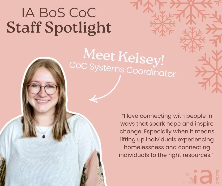 Meet Kelsey! Kelsey joined the Iowa Balance of State CoC in July as the CoC Systems Coordinator. 

In her role, Kelsey works statewide to connect systems of care and advance the IA BoS CoC strategic plan. Get in touch with Kelsey to talk about Housin