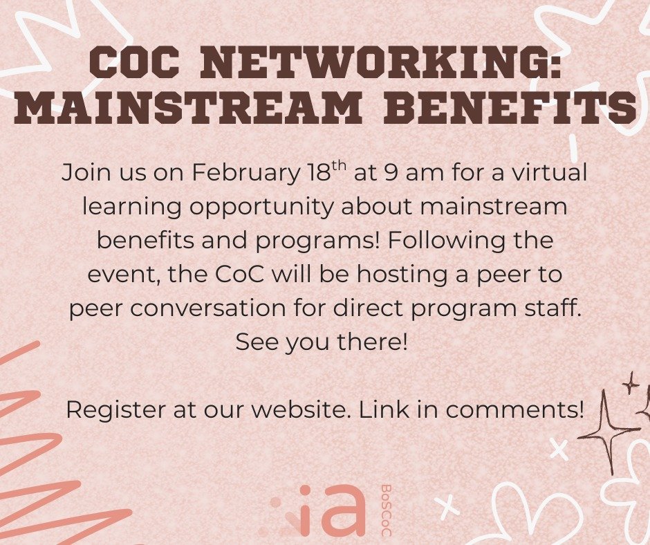 Join us on February 18th, 2026 at 9 am for CoC Networking! This session will focus on mainstream benefits. It will be a perfect opportunity to refresh your memory of public benefits, and additional programs that could be a benefit to clients! All ind