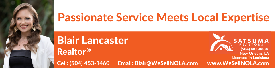 4505 MAGAZINE STREET, NEW ORLEANS, LA 70115 WWW.SATSUMAREALTORS.COM | 504.483.8884BLAIR LANCASTER - REALTOR® | LICENSED IN LOUISIANA BLAIR@REALTORBL.COM | 504.453.1460