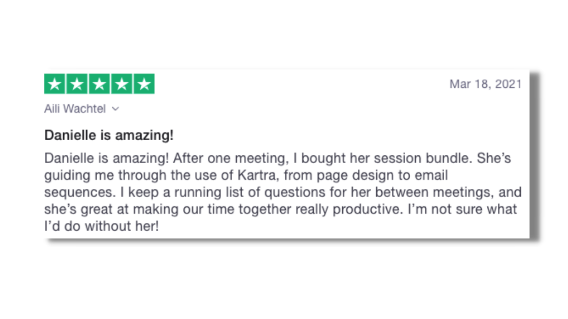 Danielle is amazing! After one meeting, I bought her session bundle. She's guiding me through the use of Kartra, from page design to email sequences. I keep a running list of questions for her between meetings, and she's great at making out time...