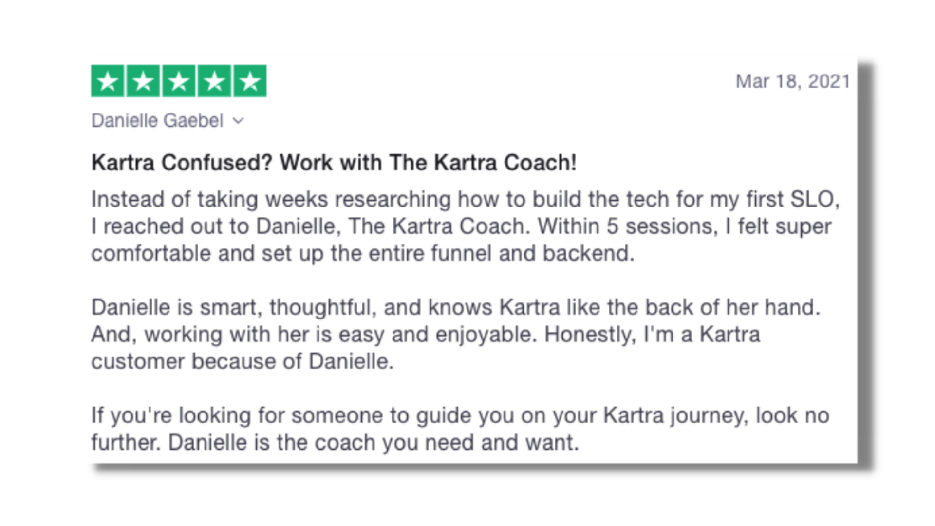 Kartra Confused? Work with The Kartra Coach! Danielle is smart, thoughtful, and knows Kartra like the back of her hand. And, working with her is easy and enjoyable. Honestly, I'm a Kartra customer because of Danielle.