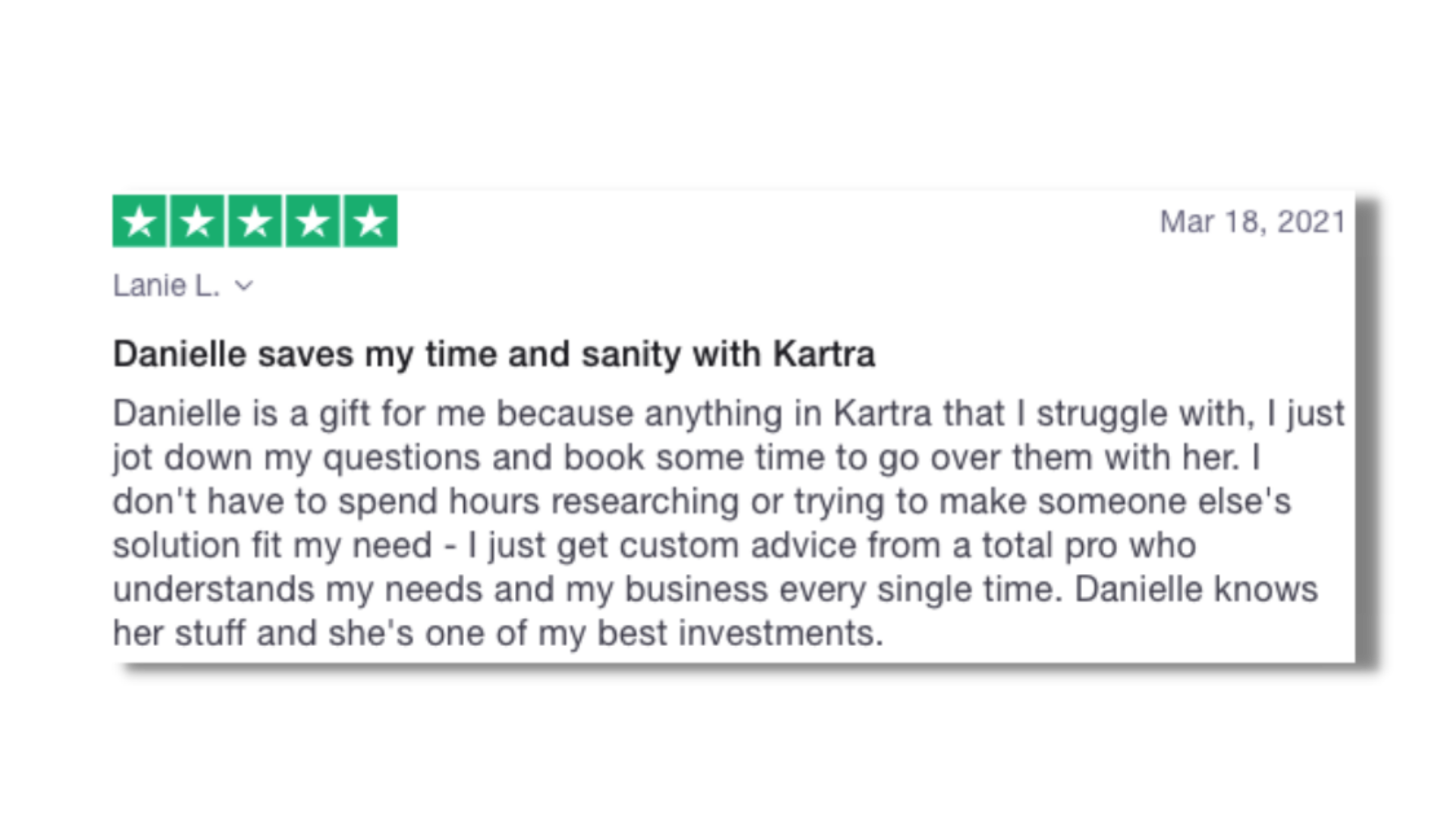 Danielle saves my time and sanity with Kartra Danielle is a gift for me because anything in Kartra that I struggle with, I just jot down my questions and book some time to go over them with her. I don't have to spend hours researching or trying to ma