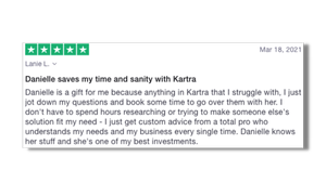 Danielle saves my time and sanity with Kartra Danielle is a gift for me because anything in Kartra that I struggle with, I just jot down my questions and book some time to go over them with her. I don't have to spend hours researching or trying to ma