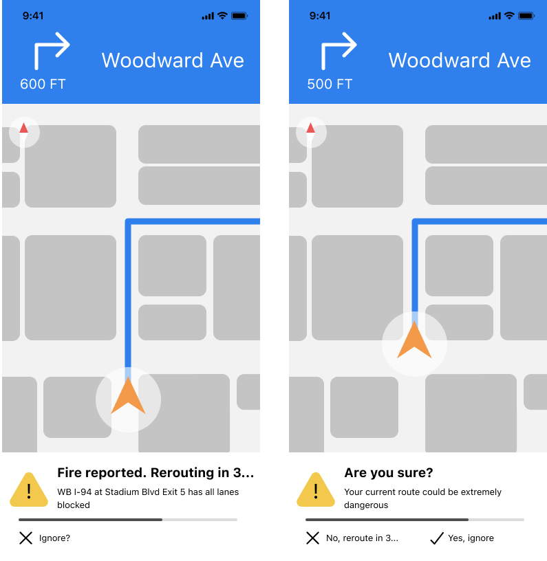 Screen 1Header: Fire reported. Rerouting in 3… Body: WB I-94 at Stadium Blvd Exit 5 has all lanes blocked Button: Ignore?Screen 2Header: Are you sure? Body: Your current route could be extremely dangerous Button 1: No, reroute in 3… Button 2: Yes, i…