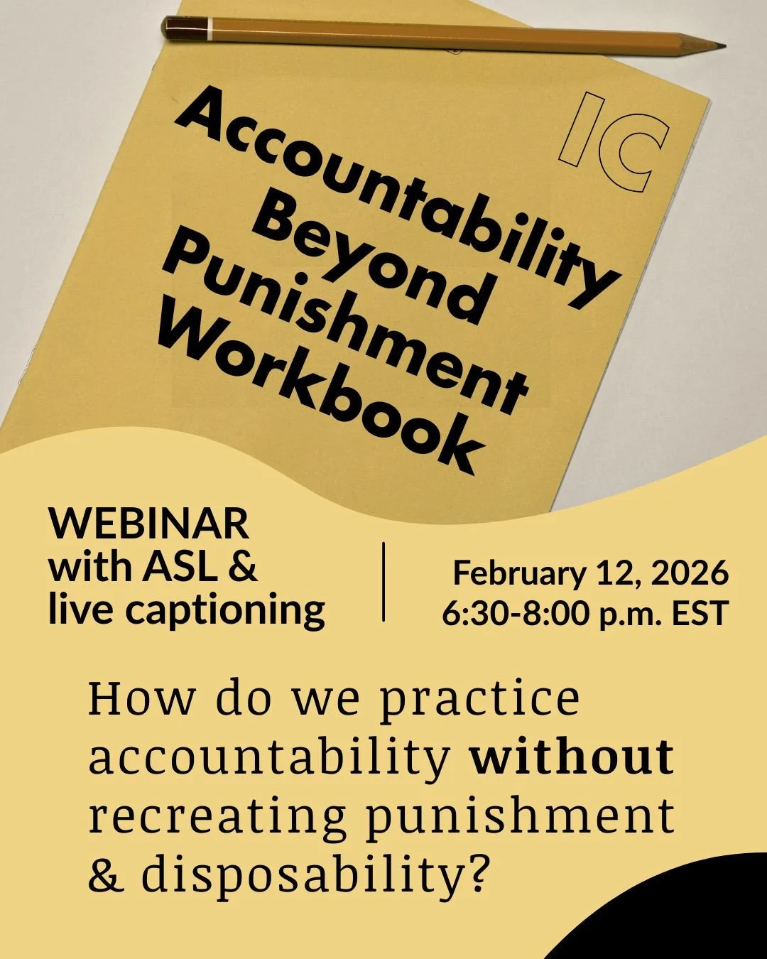 A photo of a book that reads Accountability Beyond Punishment Workbook, and has the IC logo. WEBINAR with ASL & live captioning | February 12, 2026 6:30-8PM EST How do we practice accountability without recreating punishment & disposability?