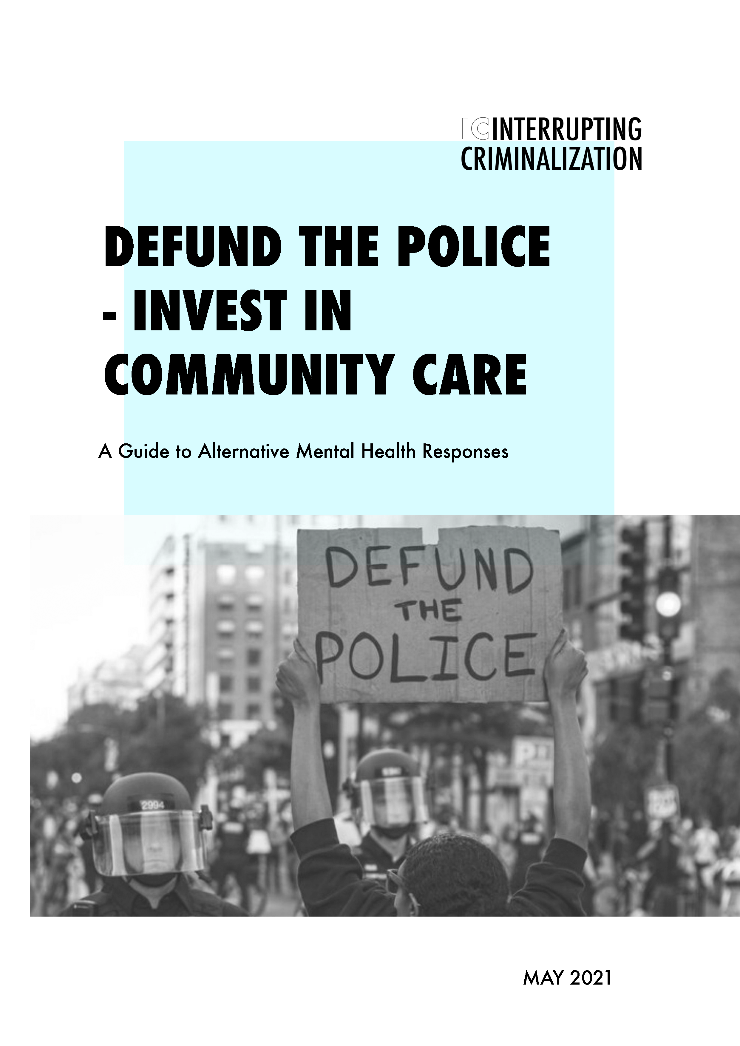 Defund the Police - Invest in Community Care:
A Guide to Alternative Mental Health Responses: The primary purpose of this guide is to serve as a pragmatic tool for individuals and communities organizing and advocating for non-police mental health crisis responses, and to offer key considerations for what can be a complex, costly, and long-term intervention strategy. 