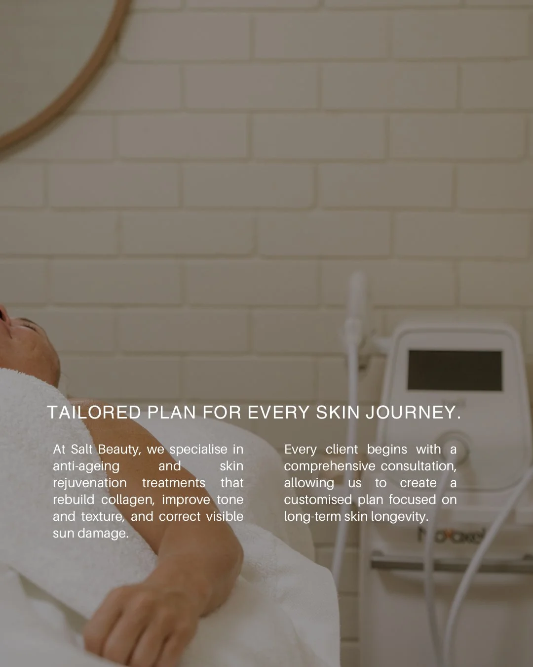 No two skins are the same &mdash; so no two plans should be either.

At Salt Beauty, every client begins with a comprehensive consultation where we assess your skin, understand your goals, and design a personalised treatment plan focused on long-term
