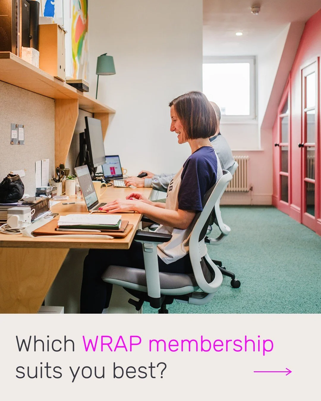 Finding the right workspace setup should not feel complicated.

Whether you need a desk that is always yours, a flexible membership to share with a teammate, or simply somewhere inspiring to work a few days a month, we have built WRAP to fit around d