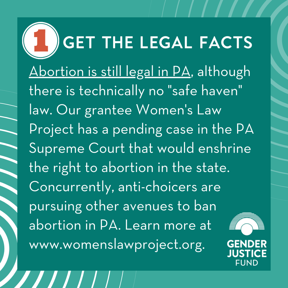  1. GET THE LEGAL FACTS  Abortion is still legal in PA, although there is technically no "safe haven" law. Our grantee  Women's Law Project  has a pending case in the PA Supreme Court that would enshrine the right to abortion in the state. Concurrent