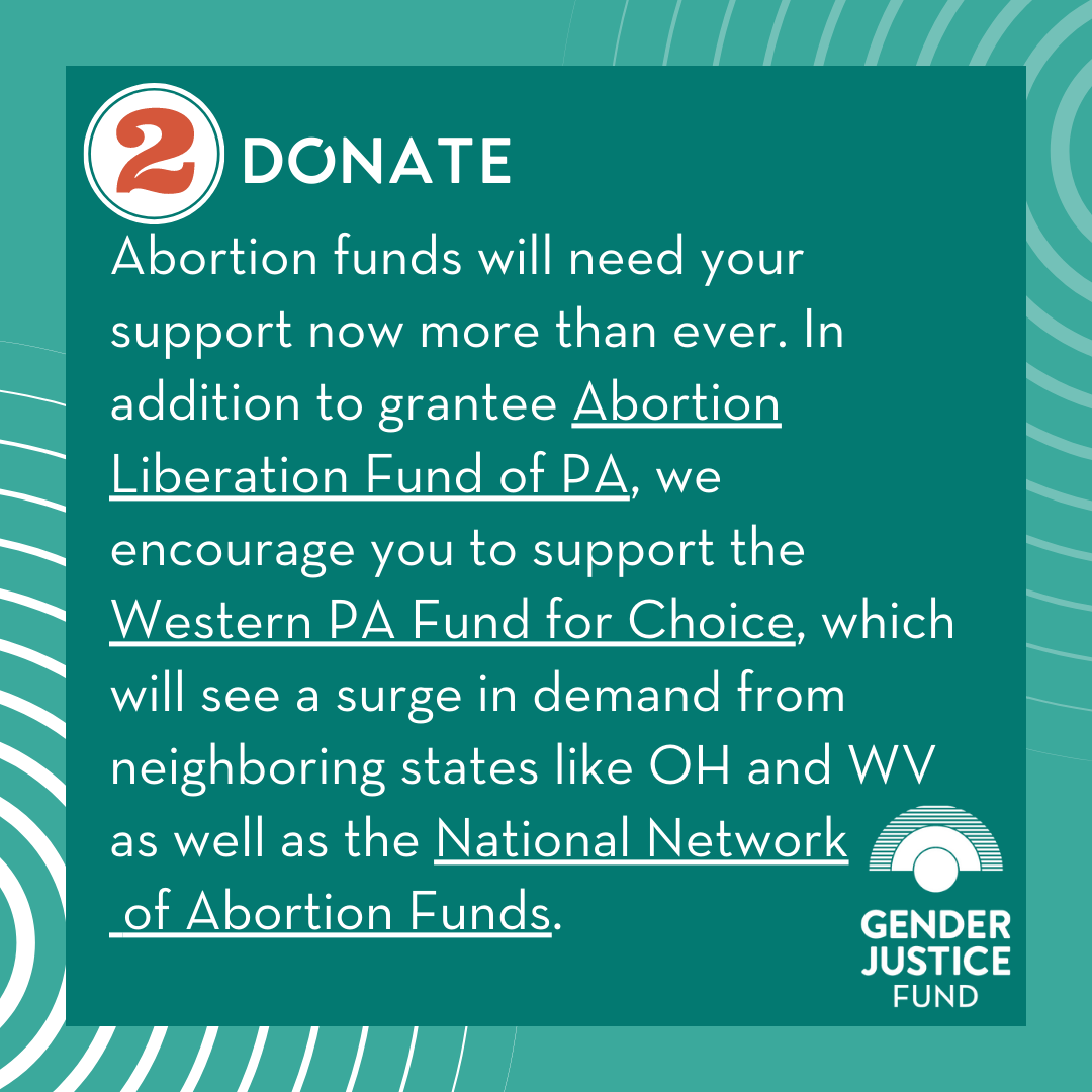 2. DONATE  Abortion funds will need your support now more than ever. In addition to grantee  Abortion Liberation Fund PA , we encourage you to support  Western Pennsylvania Fund for Choice , which will see a surge in demand from neighboring states l