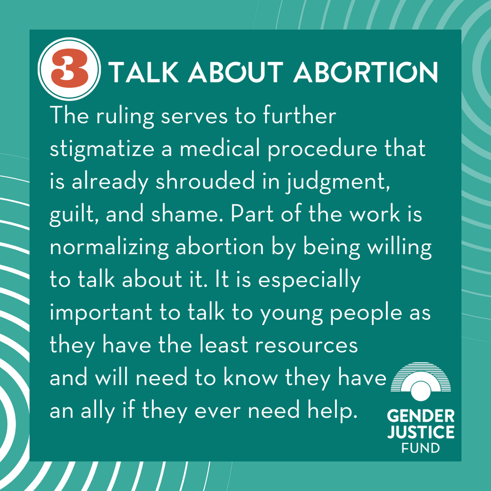  3. TALK ABOUT ABORTION  The ruling serves to further stigmatize a medical procedure that is already shrouded in judgment, guilt, and shame. Part of the work is normalizing abortion by being willing to talk about it. It is especially important to tal