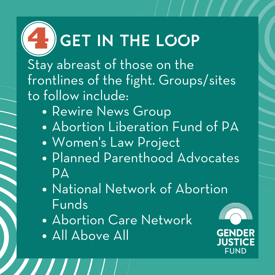  4. GET IN THE LOOP  Stay abreast of those on the frontlines of the fight. Groups/sites to follow include:   Rewire News Group    Abortion Liberation Fund of PA    Women's Law Project    Planned Parenthood PA Advocates    National Network of Abortion