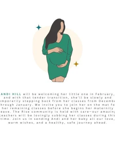ANDI HILL will be welcoming her little one in February, and with that tender transition, she&rsquo;ll be slowly and temporarily stepping back from her classes from December through January. We invite you to join her on the mat for her remaining class