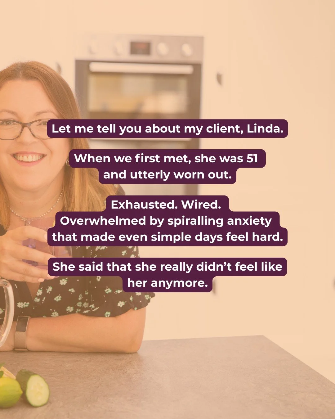Meet my client, Linda.

When Linda first came to me, she was 51 and utterly worn out.

Exhausted. Wired. Overwhelmed by spiralling anxiety that made even simple days feel hard.

She said that she really didn&rsquo;t feel like her anymore.

Honestly, 