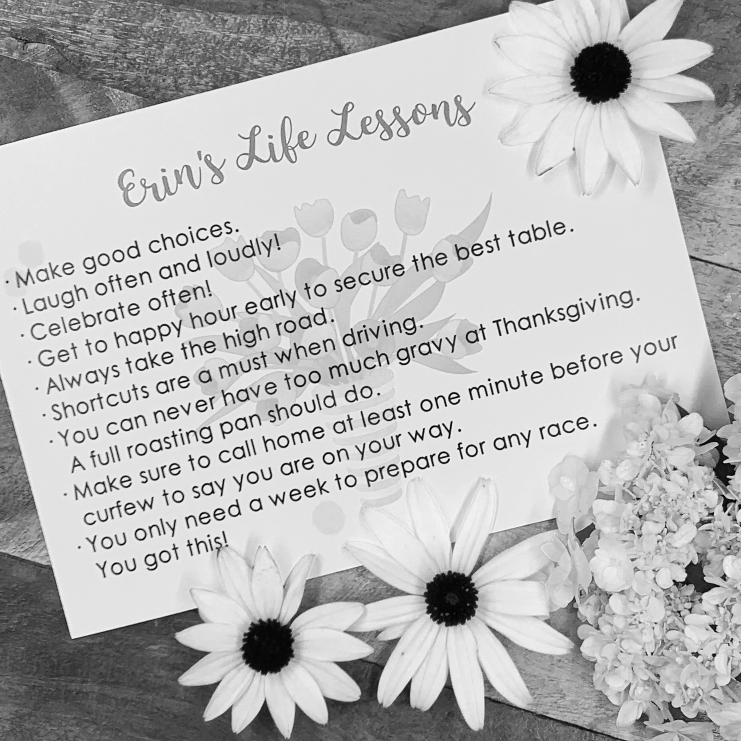 Erin passed too soon and the family wanted  to keep her words alive in form of positive words to live by. They wanted us to create a nice card with her "life lessons" which was passed out at the service. The intent was  so others could carry them on 